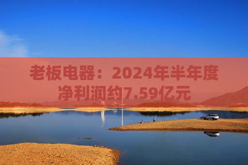 老板电器：2024年半年度净利润约7.59亿元