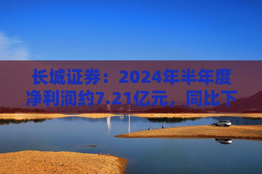 长城证券：2024年半年度净利润约7.21亿元，同比下降18.88%