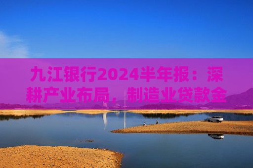 九江银行2024半年报：深耕产业布局，制造业贷款金额超482亿元