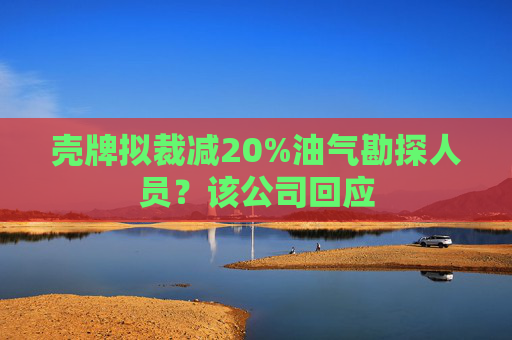 壳牌拟裁减20%油气勘探人员？该公司回应