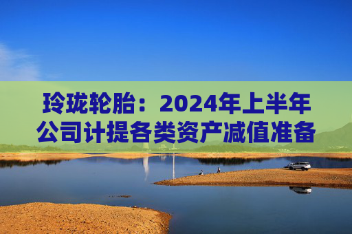 玲珑轮胎：2024年上半年公司计提各类资产减值准备合计约1.79亿元