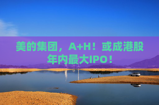 美的集团，A+H！或成港股年内最大IPO！