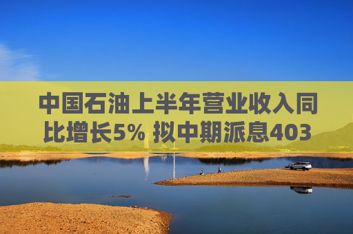 中国石油上半年营业收入同比增长5% 拟中期派息403亿元