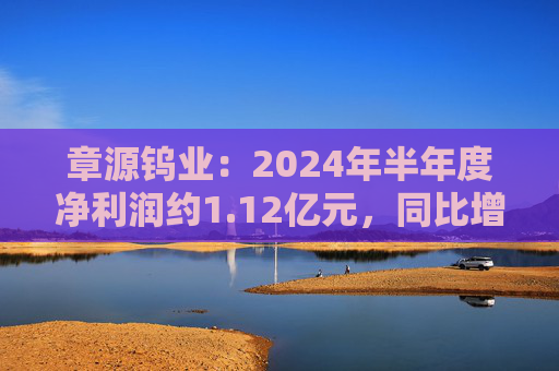 章源钨业：2024年半年度净利润约1.12亿元，同比增加29.86%