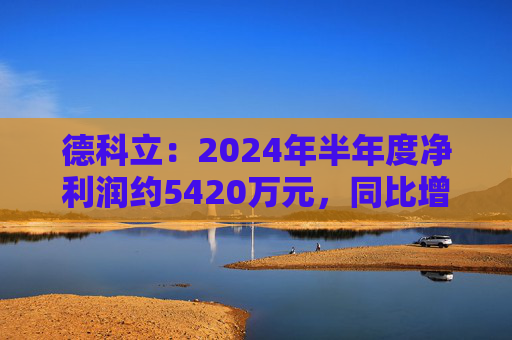 德科立：2024年半年度净利润约5420万元，同比增加13.47%