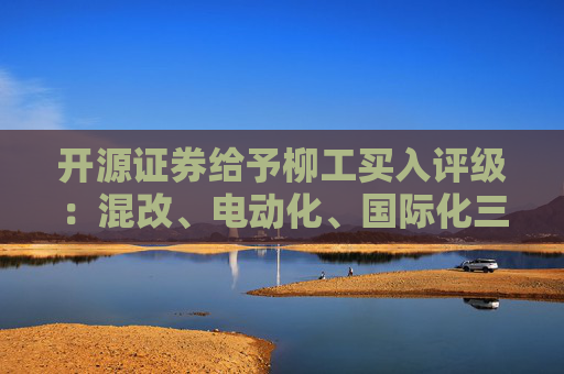 开源证券给予柳工买入评级：混改、电动化、国际化三重逻辑共振，国内装载机龙头迈向世界一流