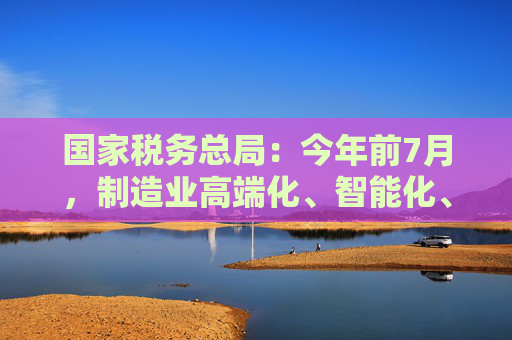 国家税务总局：今年前7月，制造业高端化、智能化、绿色化扎实推进