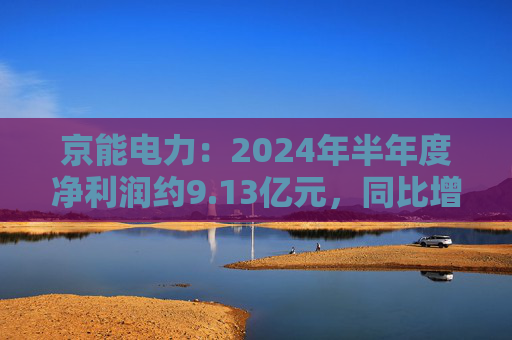 京能电力：2024年半年度净利润约9.13亿元，同比增加147.98%