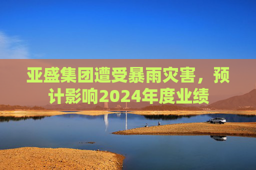 亚盛集团遭受暴雨灾害，预计影响2024年度业绩