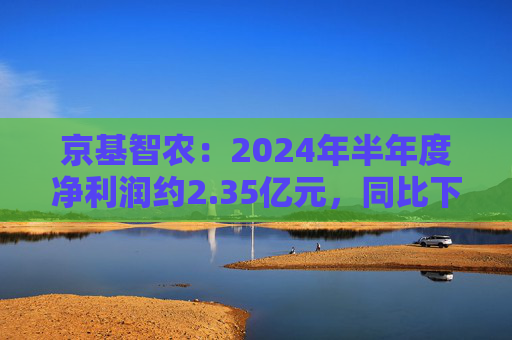 京基智农：2024年半年度净利润约2.35亿元，同比下降81.67%