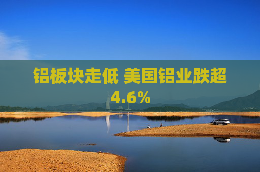 铝板块走低 美国铝业跌超4.6%