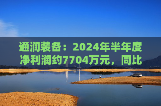 通润装备：2024年半年度净利润约7704万元，同比增加242.93%