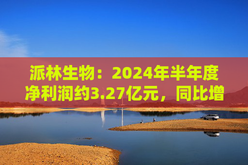 派林生物：2024年半年度净利润约3.27亿元，同比增加128.44%