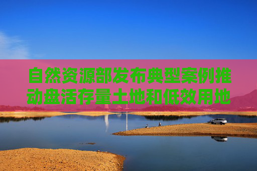 自然资源部发布典型案例推动盘活存量土地和低效用地