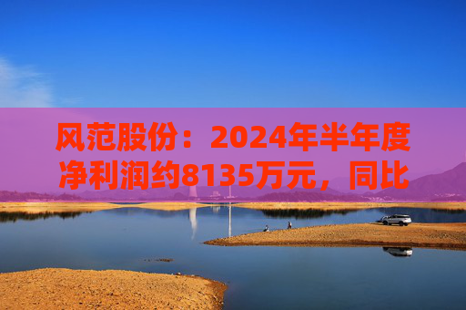 风范股份：2024年半年度净利润约8135万元，同比增加195.15%