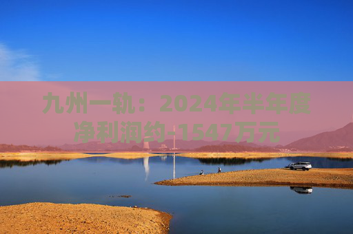 九州一轨：2024年半年度净利润约-1547万元