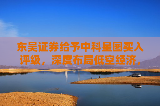 东吴证券给予中科星图买入评级，深度布局低空经济，广阔发展前景可期