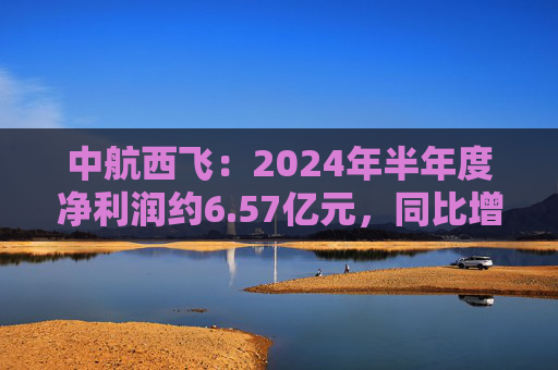 中航西飞：2024年半年度净利润约6.57亿元，同比增加16.25%