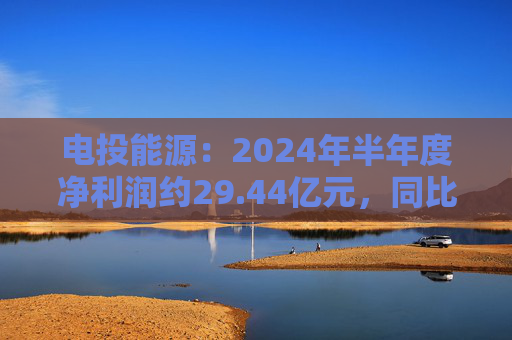 电投能源：2024年半年度净利润约29.44亿元，同比增加13.99%