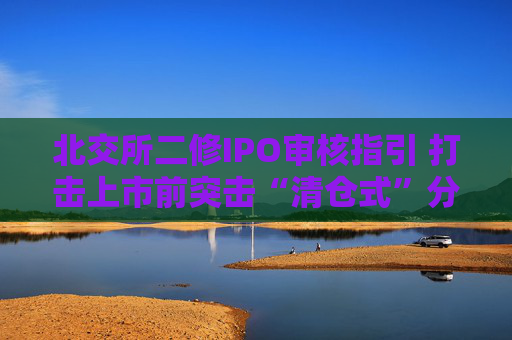 北交所二修IPO审核指引 打击上市前突击“清仓式”分红