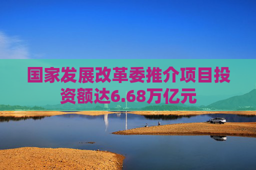 国家发展改革委推介项目投资额达6.68万亿元