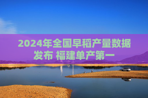 2024年全国早稻产量数据发布 福建单产第一