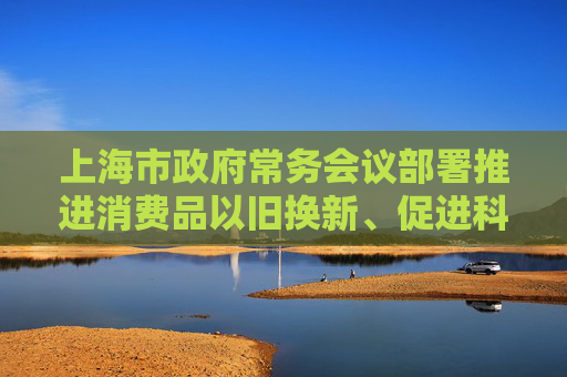 上海市政府常务会议部署推进消费品以旧换新、促进科技成果转化、美丽上海建设