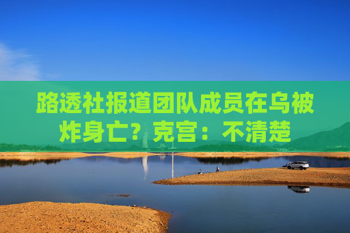 路透社报道团队成员在乌被炸身亡？克宫：不清楚