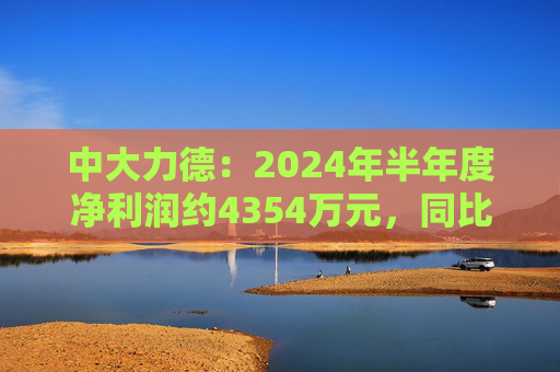 中大力德：2024年半年度净利润约4354万元，同比增加30.86%