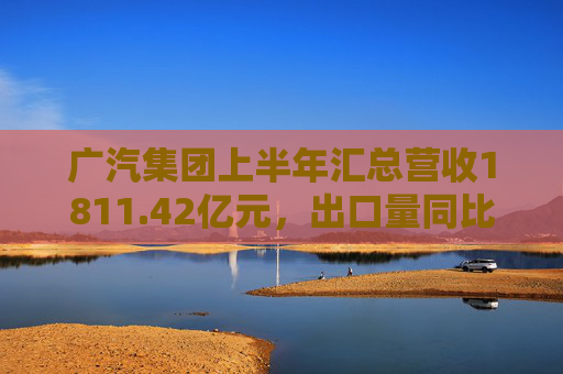 广汽集团上半年汇总营收1811.42亿元，出口量同比增长190%